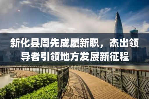 新化縣周先成履新職，杰出領(lǐng)導者引領(lǐng)地方發(fā)展新征程