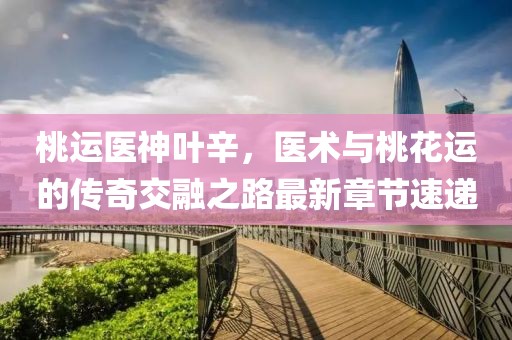 桃運醫神葉辛，醫術(shù)與桃花運的傳奇交融之路最新章節速遞