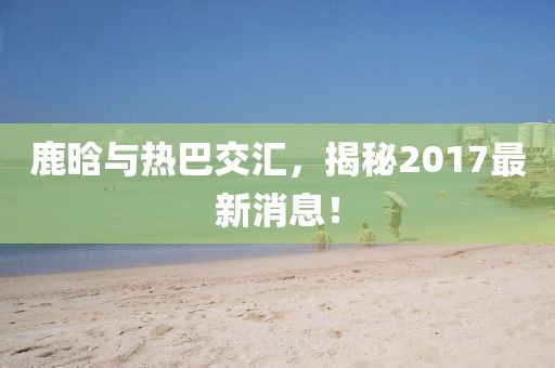 鹿晗與熱巴交匯，揭秘2017最新消息！