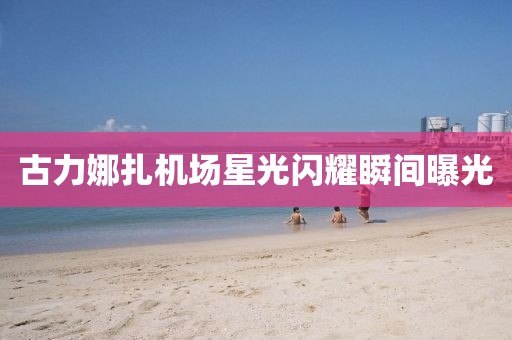 古力娜扎機場(chǎng)星光閃耀瞬間曝光
