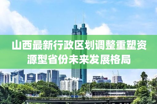 山西最新行政區劃調整重塑資源型省份未來(lái)發(fā)展格局