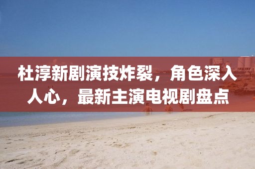 杜淳新劇演技炸裂，角色深入人心，最新主演電視劇盤(pán)點(diǎn)
