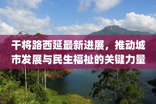 干將路西延最新進(jìn)展，推動(dòng)城市發(fā)展與民生福祉的關(guān)鍵力量