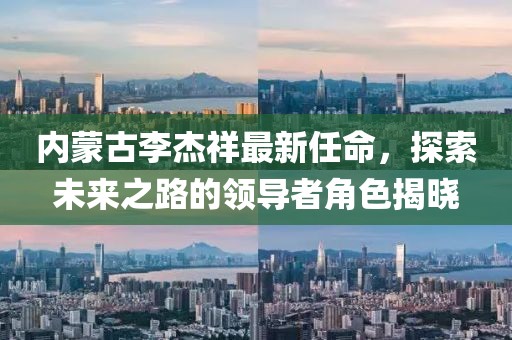 內蒙古李杰祥最新任命，探索未來(lái)之路的領(lǐng)導者角色揭曉
