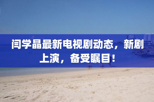 閆學(xué)晶最新電視劇動(dòng)態(tài)，新劇上演，備受矚目！