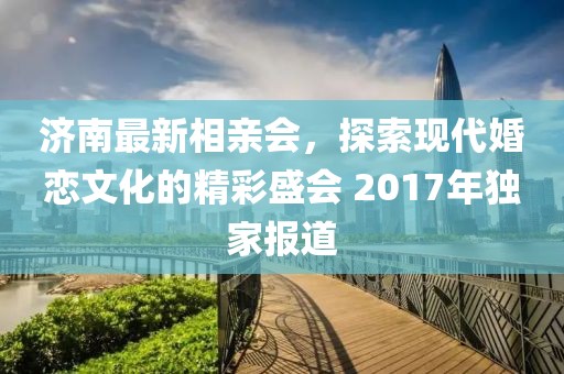 濟南最新相親會(huì )，探索現代婚戀文化的精彩盛會(huì ) 2017年獨家報道