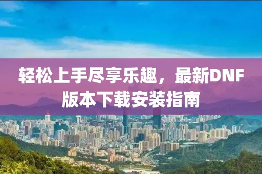 輕松上手盡享樂(lè )趣，最新DNF版本下載安裝指南