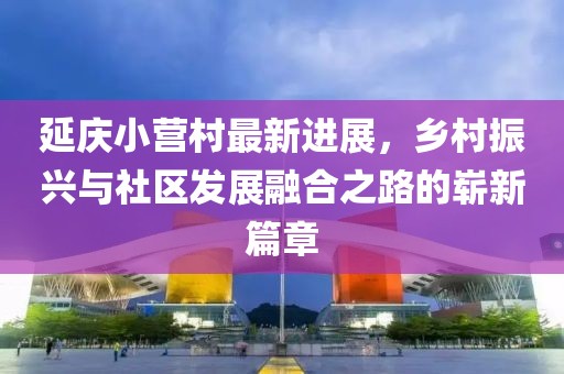 延慶小營(yíng)村最新進(jìn)展，鄉村振興與社區發(fā)展融合之路的嶄新篇章