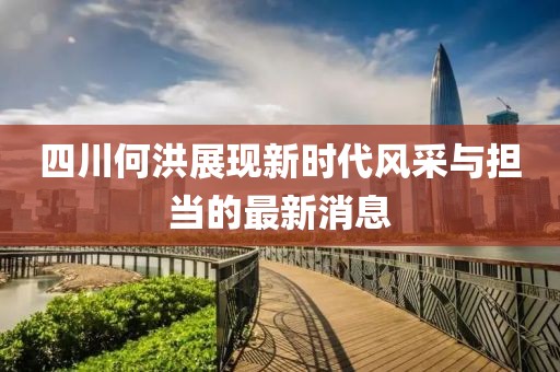 四川何洪展現新時(shí)代風(fēng)采與擔當的最新消息
