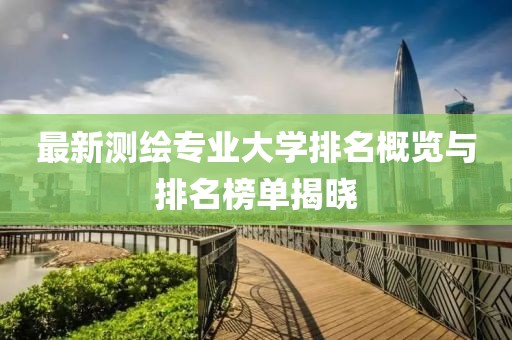 最新測繪專(zhuān)業(yè)大學(xué)排名概覽與排名榜單揭曉