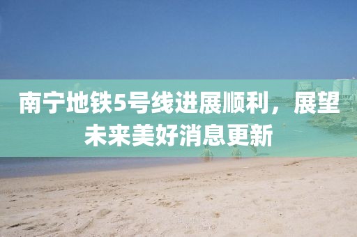 南寧地鐵5號線(xiàn)進(jìn)展順利，展望未來(lái)美好消息更新