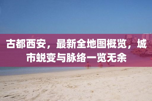 古都西安，最新全地圖概覽，城市蛻變與脈絡(luò )一覽無(wú)余