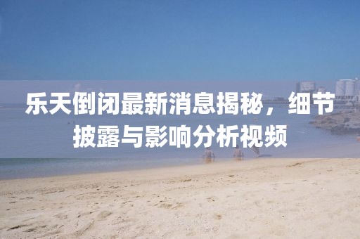 樂(lè )天倒閉最新消息揭秘，細節披露與影響分析視頻