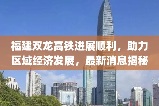 福建雙龍高鐵進(jìn)展順利，助力區域經(jīng)濟發(fā)展，最新消息揭秘
