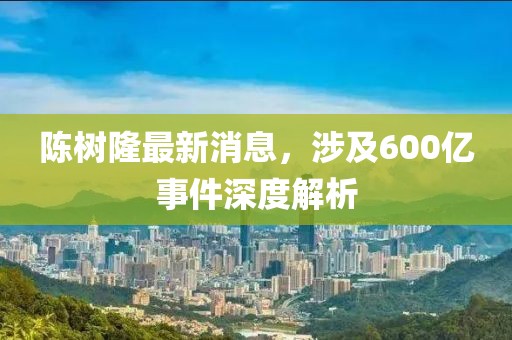 陳樹(shù)隆最新消息，涉及600億事件深度解析