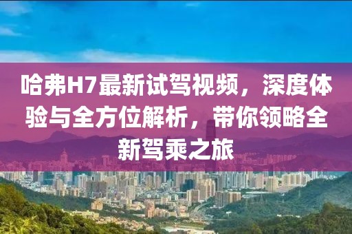 哈弗H7最新試駕視頻，深度體驗與全方位解析，帶你領(lǐng)略全新駕乘之旅