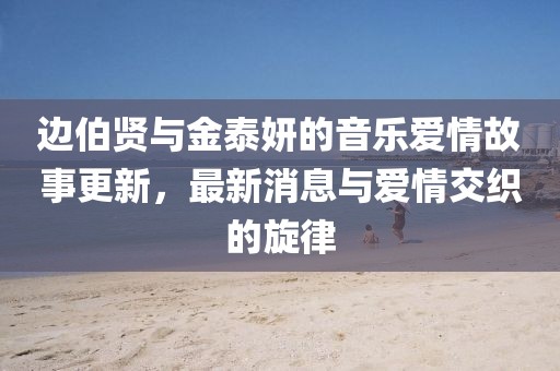 邊伯賢與金泰妍的音樂(lè )愛(ài)情故事更新，最新消息與愛(ài)情交織的旋律
