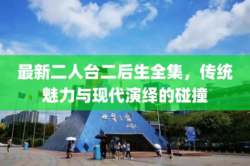 最新二人臺二后生全集，傳統魅力與現代演繹的碰撞