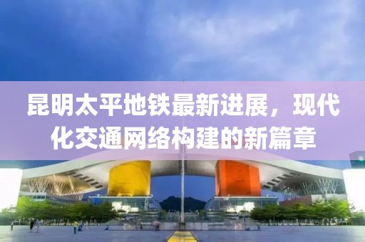 昆明太平地鐵最新進(jìn)展，現代化交通網(wǎng)絡(luò )構建的新篇章