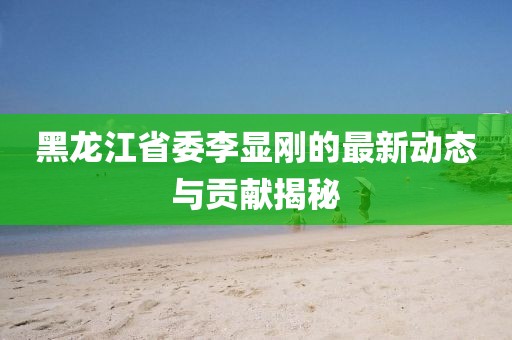 黑龍江省委李顯剛的最新動(dòng)態(tài)與貢獻揭秘