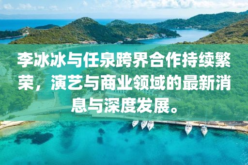 李冰冰與任泉跨界合作持續繁榮，演藝與商業(yè)領(lǐng)域的最新消息與深度發(fā)展。
