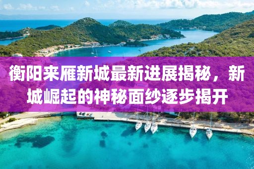 衡陽(yáng)來(lái)雁新城最新進(jìn)展揭秘，新城崛起的神秘面紗逐步揭開(kāi)