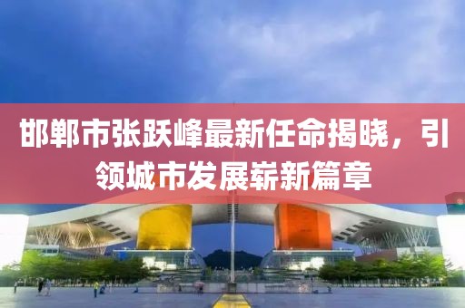 邯鄲市張躍峰最新任命揭曉，引領(lǐng)城市發(fā)展嶄新篇章