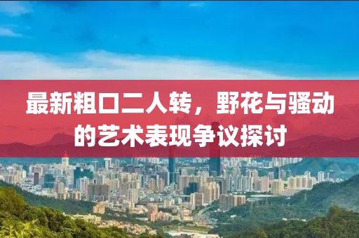 最新粗口二人轉，野花與騷動(dòng)的藝術(shù)表現爭議探討