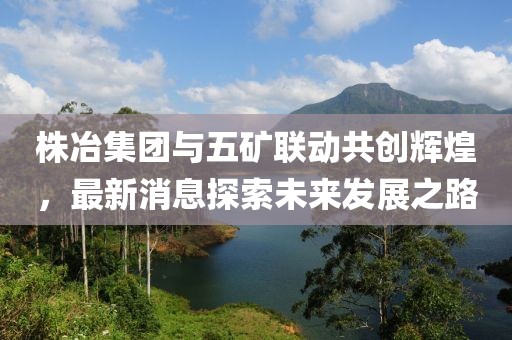 株冶集團與五礦聯(lián)動(dòng)共創(chuàng  )輝煌，最新消息探索未來(lái)發(fā)展之路