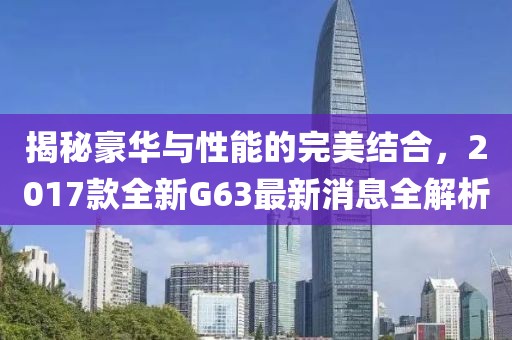 揭秘豪華與性能的完美結合，2017款全新G63最新消息全解析