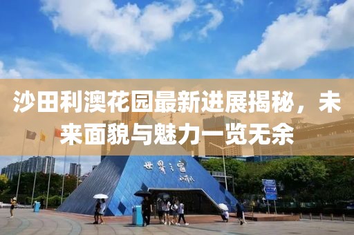 沙田利澳花園最新進(jìn)展揭秘，未來(lái)面貌與魅力一覽無(wú)余
