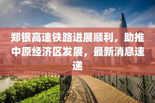鄭銀高速鐵路進(jìn)展順利，助推中原經(jīng)濟區發(fā)展，最新消息速遞