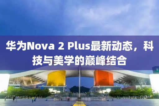 華為Nova 2 Plus最新動(dòng)態(tài)，科技與美學(xué)的巔峰結合