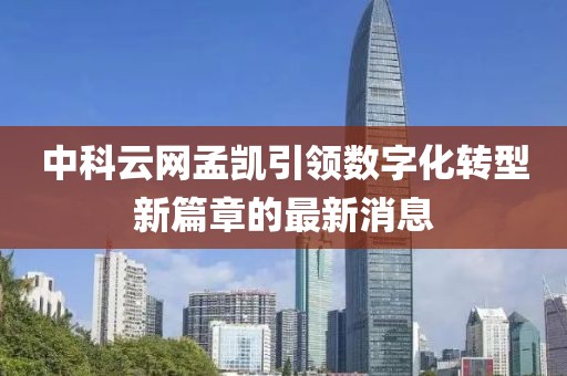 中科云網(wǎng)孟凱引領(lǐng)數字化轉型新篇章的最新消息