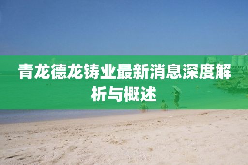 青龍德龍鑄業(yè)最新消息深度解析與概述