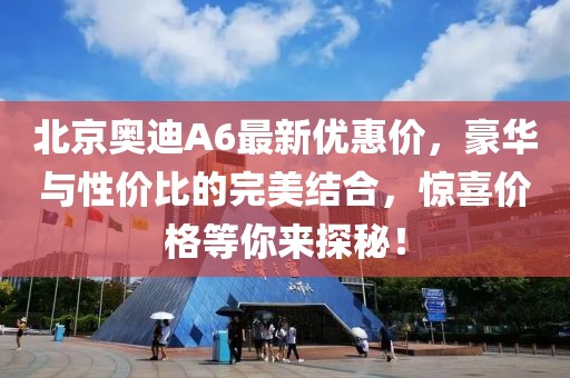 北京奧迪A6最新優(yōu)惠價(jià)，豪華與性?xún)r(jià)比的完美結合，驚喜價(jià)格等你來(lái)探秘！