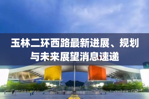 玉林二環(huán)西路最新進(jìn)展、規劃與未來(lái)展望消息速遞