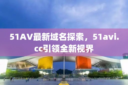 51AV最新域名探索，51avi.cc引領(lǐng)全新視界