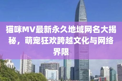 貓咪MV最新永久地域網(wǎng)名大揭秘，萌寵狂歡跨越文化與網(wǎng)絡(luò )界限