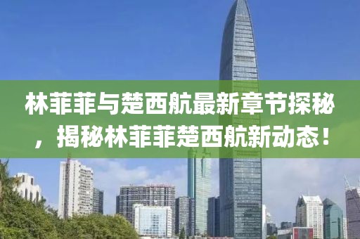林菲菲與楚西航最新章節探秘，揭秘林菲菲楚西航新動(dòng)態(tài)！