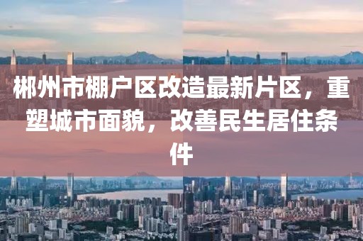 郴州市棚戶(hù)區改造最新片區，重塑城市面貌，改善民生居住條件