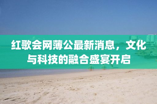 紅歌會(huì )網(wǎng)薄公最新消息，文化與科技的融合盛宴開(kāi)啟
