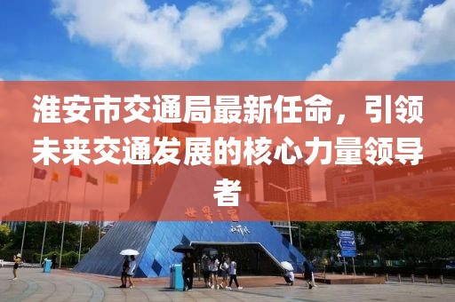 淮安市交通局最新任命，引領(lǐng)未來(lái)交通發(fā)展的核心力量領(lǐng)導者