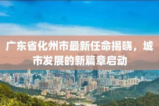 廣東省化州市最新任命揭曉，城市發(fā)展的新篇章啟動(dòng)