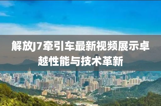 解放J7牽引車(chē)最新視頻展示卓越性能與技術(shù)革新