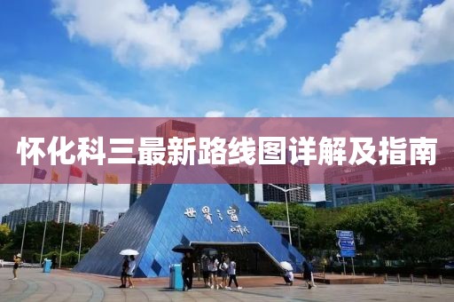 懷化科三最新路線(xiàn)圖詳解及指南