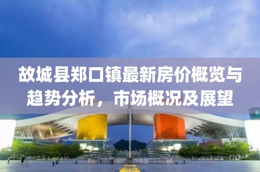 故城縣鄭口鎮最新房?jì)r(jià)概覽與趨勢分析，市場(chǎng)概況及展望