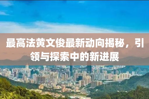 最高法黃文俊最新動(dòng)向揭秘，引領(lǐng)與探索中的新進(jìn)展