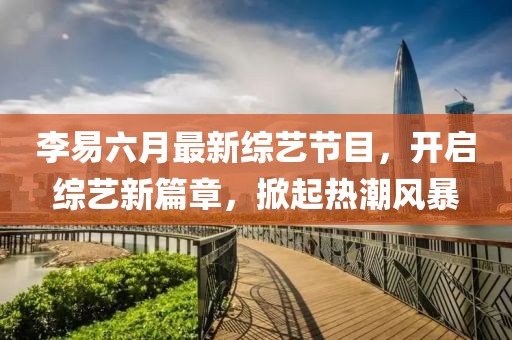 李易六月最新綜藝節目，開(kāi)啟綜藝新篇章，掀起熱潮風(fēng)暴