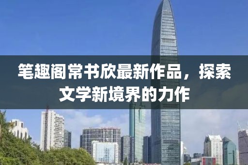 筆趣閣常書(shū)欣最新作品，探索文學(xué)新境界的力作